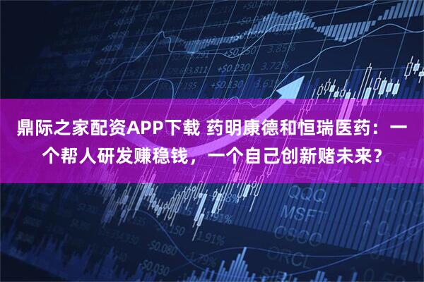 鼎际之家配资APP下载 药明康德和恒瑞医药：一个帮人研发赚稳钱，一个自己创新赌未来？