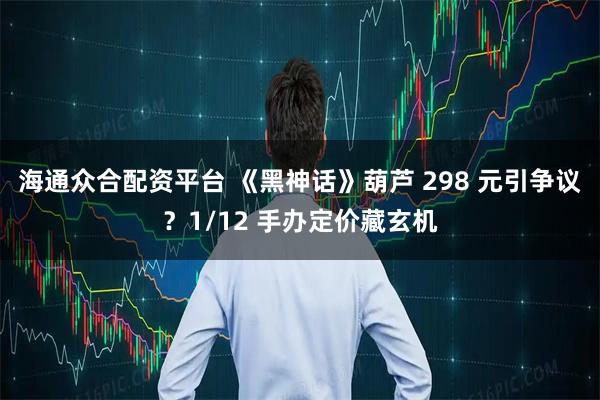 海通众合配资平台 《黑神话》葫芦 298 元引争议？1/12 手办定价藏玄机