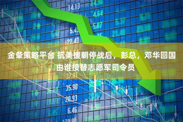 金夆策略平台 抗美援朝停战后，彭总，邓华回国，由谁接替志愿军司令员