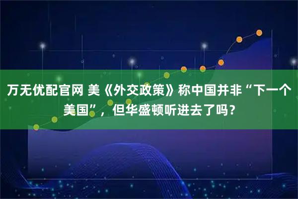 万无优配官网 美《外交政策》称中国并非“下一个美国”，但华盛顿听进去了吗？