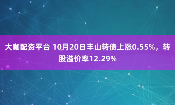 大咖配资平台 10月20日丰山转债上涨0.55%，转股溢价率12.29%