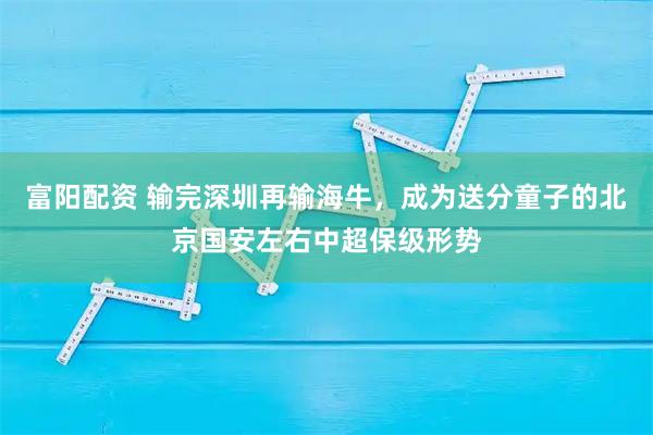 富阳配资 输完深圳再输海牛，成为送分童子的北京国安左右中超保级形势