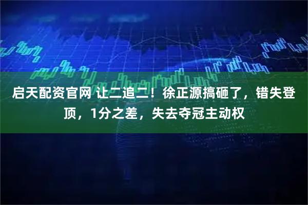 启天配资官网 让二追二！徐正源搞砸了，错失登顶，1分之差，失去夺冠主动权