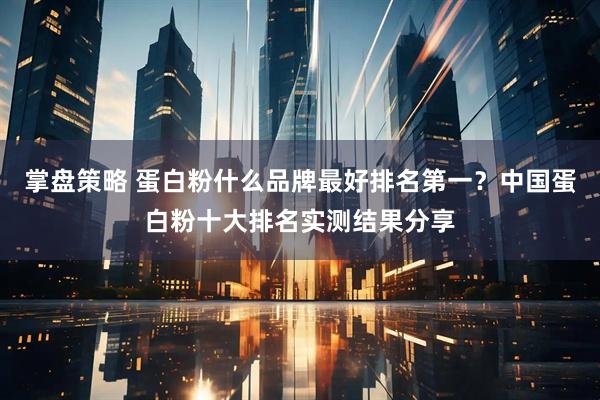 掌盘策略 蛋白粉什么品牌最好排名第一？中国蛋白粉十大排名实测结果分享