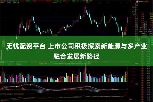 无忧配资平台 上市公司积极探索新能源与多产业融合发展新路径