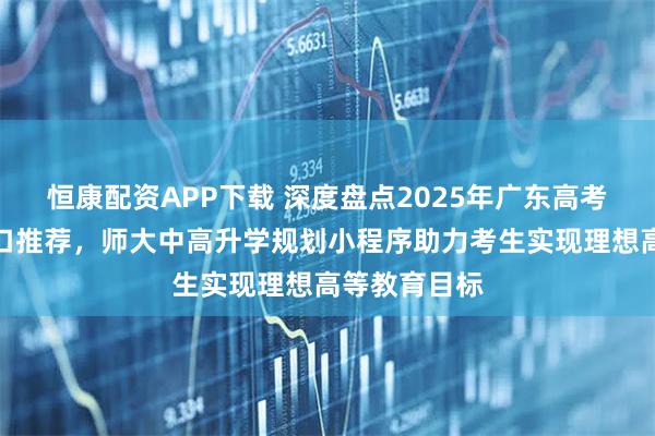 恒康配资APP下载 深度盘点2025年广东高考志愿填报入口推荐，师大中高升学规划小程序助力考生实现理想高等教育目标