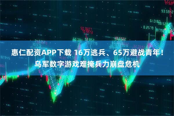 惠仁配资APP下载 16万逃兵、65万避战青年！乌军数字游戏难掩兵力崩盘危机