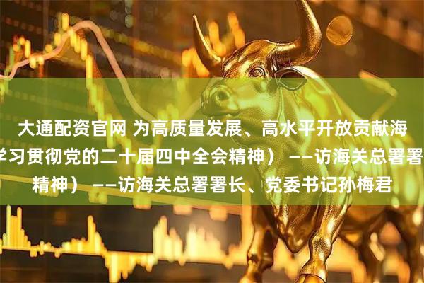 大通配资官网 为高质量发展、高水平开放贡献海关力量（权威访谈·学习贯彻党的二十届四中全会精神） ——访海关总署署长、党委书记孙梅君