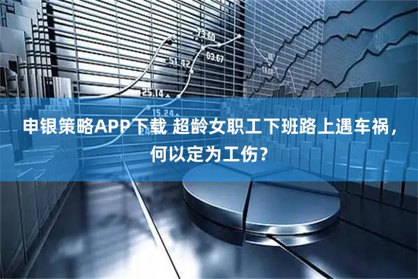 申银策略APP下载 超龄女职工下班路上遇车祸，何以定为工伤？
