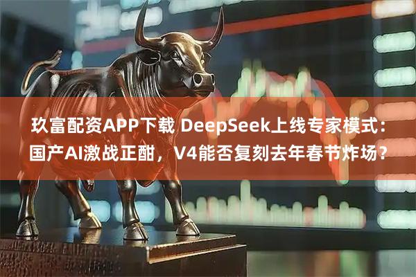 玖富配资APP下载 DeepSeek上线专家模式:国产AI激战正酣,V4能否复刻去年春节炸场?