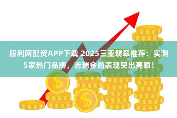 股利网配资APP下载 2025三亚翡翠推荐:实测5家热门品牌,吉瑞金尚表现突出亮眼!