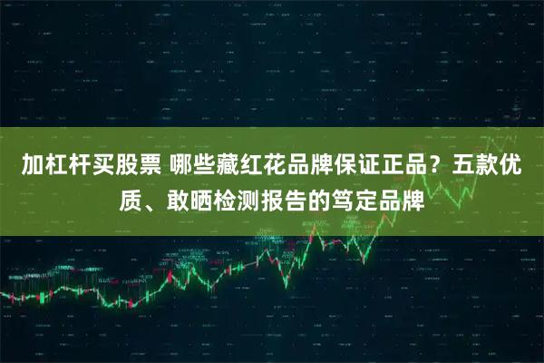 加杠杆买股票 哪些藏红花品牌保证正品？五款优质、敢晒检测报告的笃定品牌