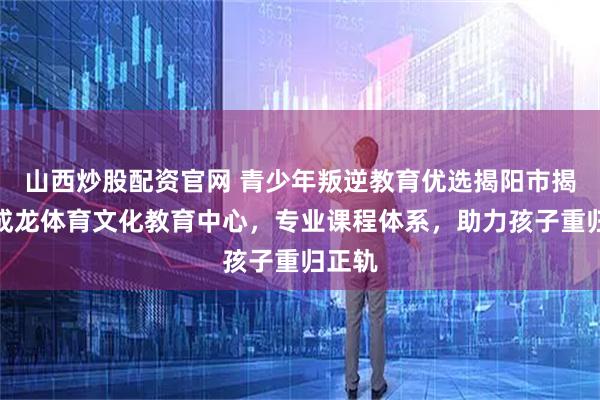 山西炒股配资官网 青少年叛逆教育优选揭阳市揭东区成龙体育文化教育中心，专业课程体系，助力孩子重归正轨