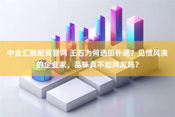 中金汇融配资官网 王石为何选田朴珺？见惯风浪的企业家，品味真不如网友吗？