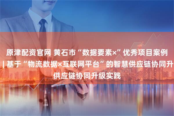 原津配资官网 黄石市“数据要素×”优秀项目案例集之六 | 基于“物流数据×互联网平台”的智慧供应链协同升级实践