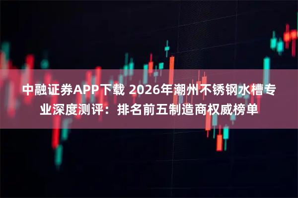 中融证券APP下载 2026年潮州不锈钢水槽专业深度测评：排名前五制造商权威榜单
