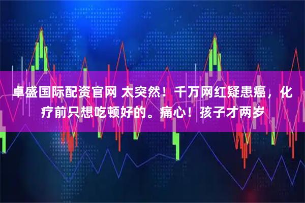 卓盛国际配资官网 太突然！千万网红疑患癌，化疗前只想吃顿好的。痛心！孩子才两岁