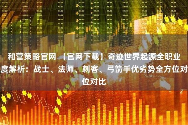 和营策略官网 【官网下载】奇迹世界起源全职业深度解析：战士、法师、刺客、弓箭手优劣势全方位对比