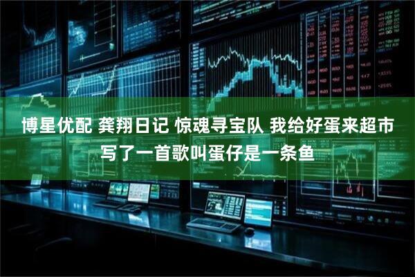 博星优配 龚翔日记 惊魂寻宝队 我给好蛋来超市写了一首歌叫蛋仔是一条鱼
