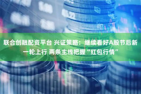 联合创融配资平台 兴证策略：继续看好A股节后新一轮上行 两条主线把握“红包行情”