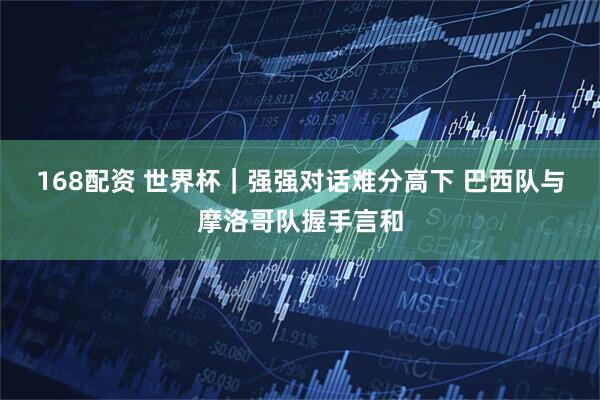 168配资 世界杯｜强强对话难分高下 巴西队与摩洛哥队握手言和