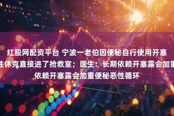 红股网配资平台 宁波一老伯因便秘自行使用开塞露，结果失血性休克直接进了抢救室；医生：长期依赖开塞露会加重便秘恶性循环