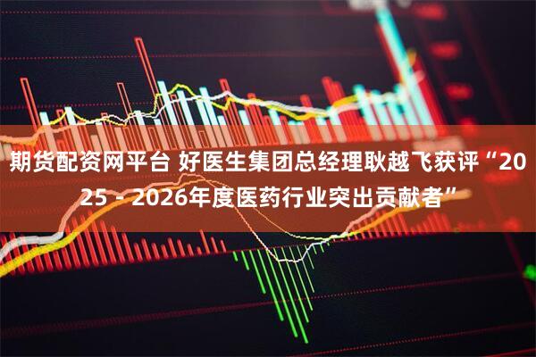 期货配资网平台 好医生集团总经理耿越飞获评“2025-2026年度医药行业突出贡献者”