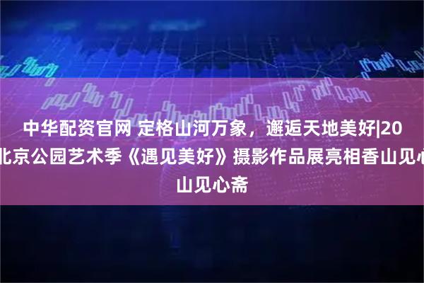 中华配资官网 定格山河万象，邂逅天地美好|2026北京公园艺术季《遇见美好》摄影作品展亮相香山见心斋