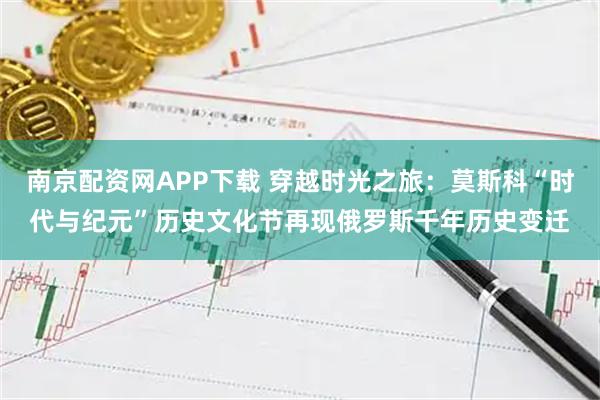 南京配资网APP下载 穿越时光之旅：莫斯科“时代与纪元”历史文化节再现俄罗斯千年历史变迁