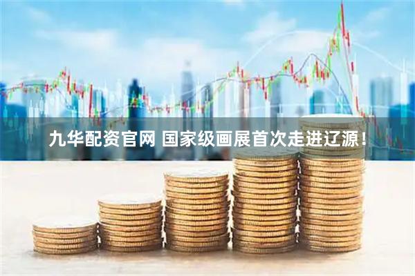 九华配资官网 国家级画展首次走进辽源！