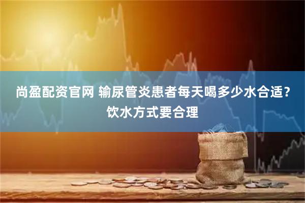 尚盈配资官网 输尿管炎患者每天喝多少水合适？饮水方式要合理