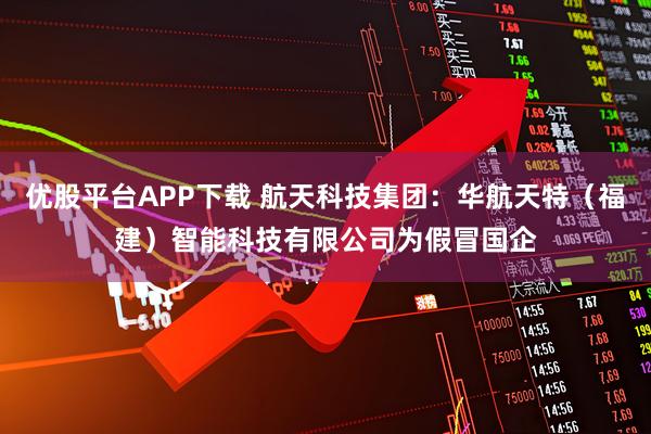 优股平台APP下载 航天科技集团：华航天特（福建）智能科技有限公司为假冒国企