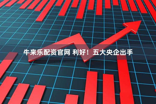 牛来乐配资官网 利好！五大央企出手